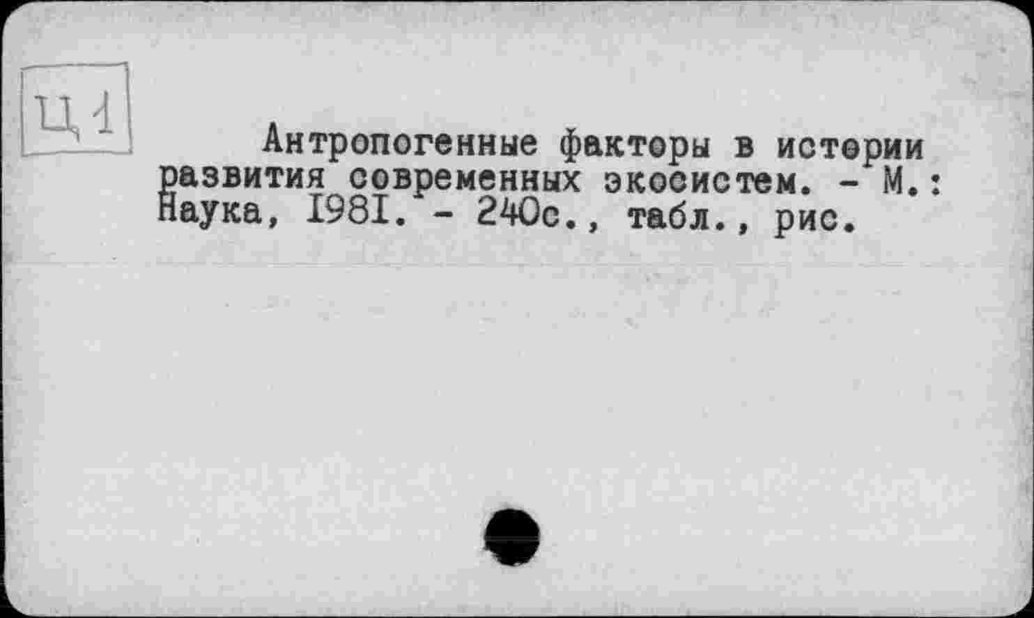 ﻿ці
Антропогенные факторы в истории Развития современных экосистем. - М.: аука, 1981. - 240с., табл., рис.